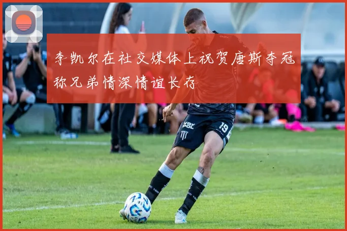 李凯尔在社交媒体上祝贺唐斯夺冠称兄弟情深情谊长存