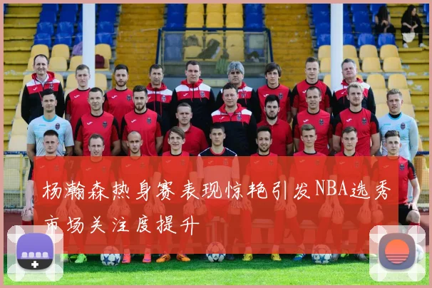 杨瀚森热身赛表现惊艳引发NBA选秀市场关注度提升