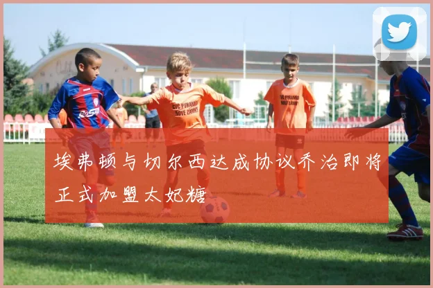 埃弗顿与切尔西达成协议乔治即将正式加盟太妃糖