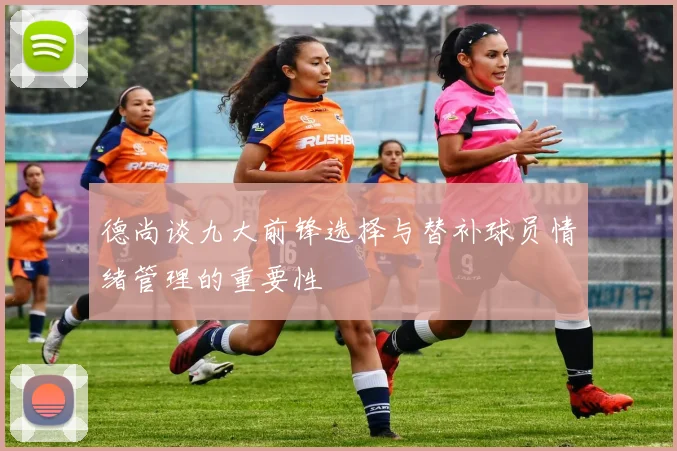 德尚谈九大前锋选择与替补球员情绪管理的重要性