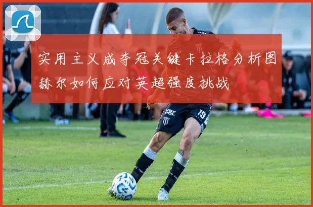 实用主义成夺冠关键卡拉格分析图赫尔如何应对英超强度挑战