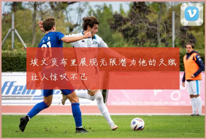 埃文莫布里展现无限潜力他的天赋让人惊叹不已