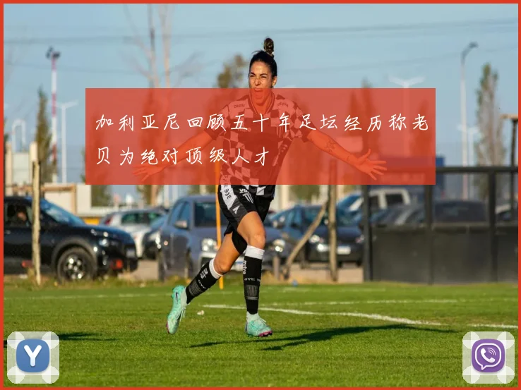 加利亚尼回顾五十年足坛经历称老贝为绝对顶级人才