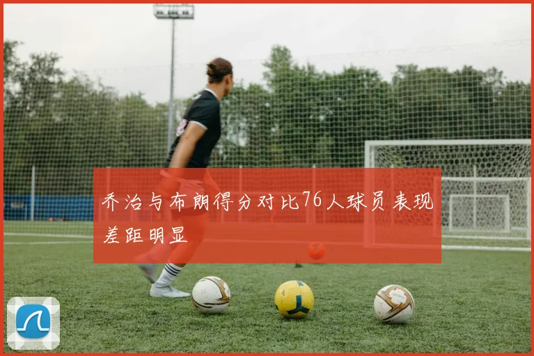 乔治与布朗得分对比76人球员表现差距明显