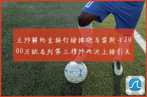 主帅解约金排行榜揭晓马雷斯卡2000万欧名列第三穆帅两次上榜引关注