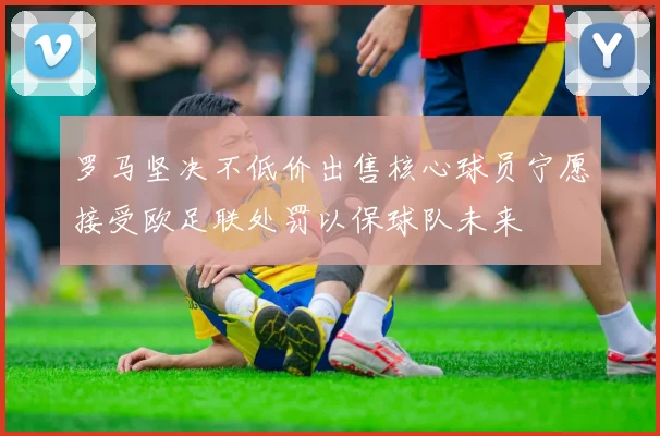 罗马坚决不低价出售核心球员宁愿接受欧足联处罚以保球队未来