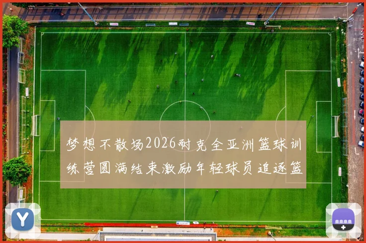 梦想不散场2026耐克全亚洲篮球训练营圆满结束激励年轻球员追逐篮球梦想