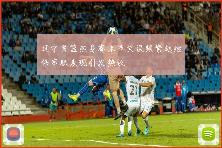辽宁男篮热身赛末节失误频繁赵继伟串联表现引发热议