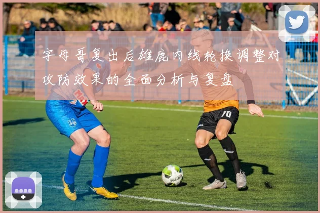字母哥复出后雄鹿内线轮换调整对攻防效果的全面分析与复盘
