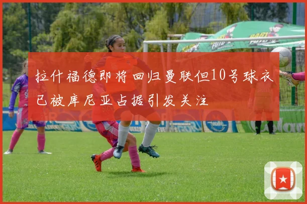 拉什福德即将回归曼联但10号球衣已被库尼亚占据引发关注