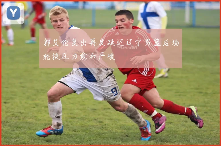 郭艾伦复出再度延迟辽宁男篮后场轮换压力愈加严峻