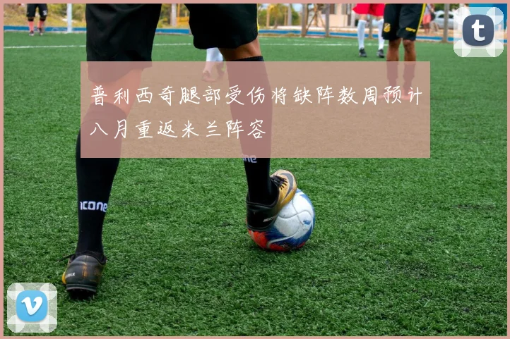 普利西奇腿部受伤将缺阵数周预计八月重返米兰阵容