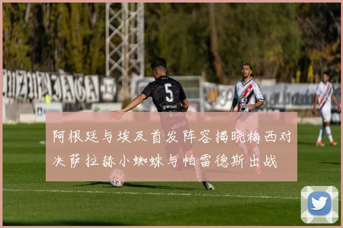 阿根廷与埃及首发阵容揭晓梅西对决萨拉赫小蜘蛛与帕雷德斯出战