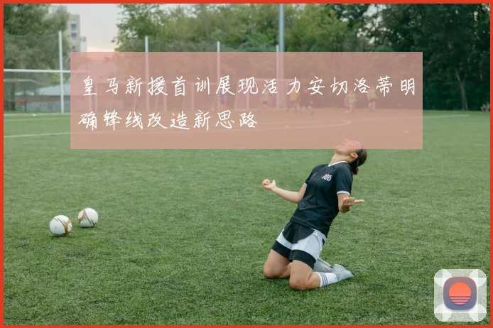 皇马新援首训展现活力安切洛蒂明确锋线改造新思路