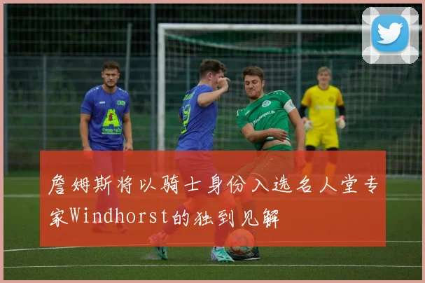 詹姆斯将以骑士身份入选名人堂专家Windhorst的独到见解
