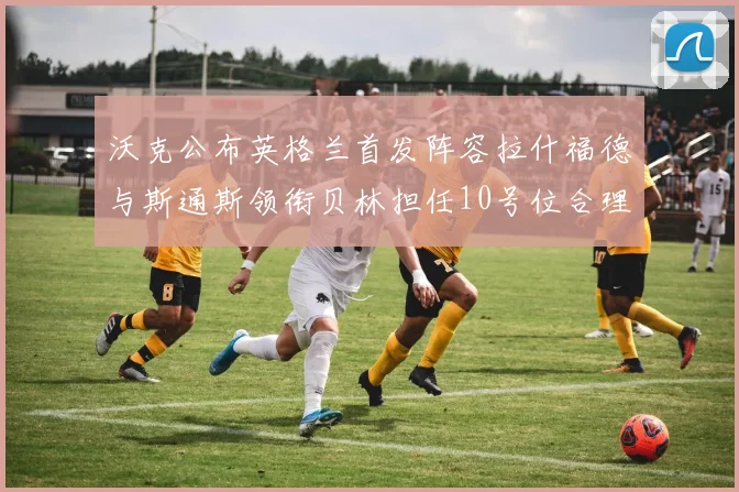 沃克公布英格兰首发阵容拉什福德与斯通斯领衔贝林担任10号位合理性分析