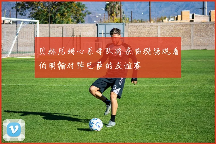 贝林厄姆心系母队将亲临现场观看伯明翰对阵巴萨的友谊赛