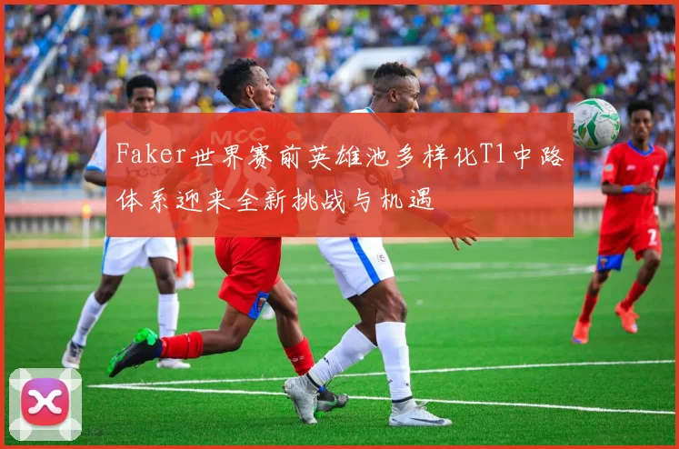 Faker世界赛前英雄池多样化T1中路体系迎来全新挑战与机遇