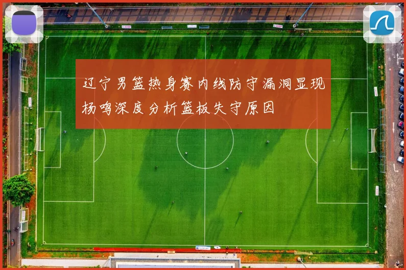 辽宁男篮热身赛内线防守漏洞显现杨鸣深度分析篮板失守原因