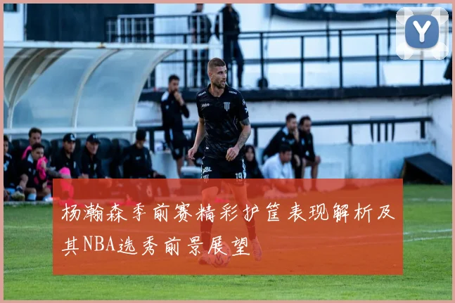 杨瀚森季前赛精彩护筐表现解析及其NBA选秀前景展望